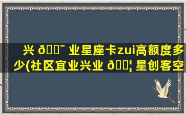 兴 🐯 业星座卡zui
高额度多少(社区宜业兴业 🐦 星创客空间开展活动)